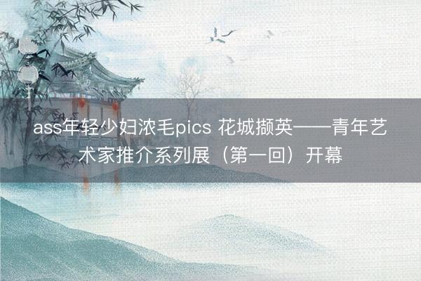 ass年轻少妇浓毛pics 花城撷英——青年艺术家推介系列展（第一回）开幕