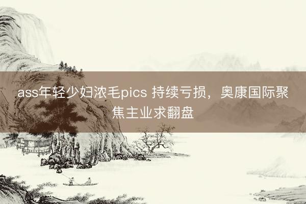ass年轻少妇浓毛pics 持续亏损，奥康国际聚焦主业求翻盘