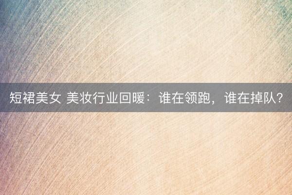 短裙美女 美妆行业回暖：谁在领跑，谁在掉队？