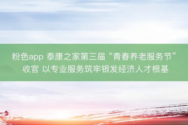 粉色app 泰康之家第三届 “青春养老服务节” 收官 以专业服务筑牢银发经济人才根基