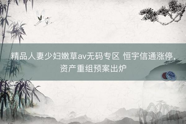 精品人妻少妇嫩草av无码专区 恒宇信通涨停，资产重组预案出炉