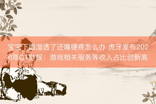 宝宝下面湿透了还嘴硬疼怎么办 虎牙发布2026年Q1财报：游戏相关服务等收入占比创新高