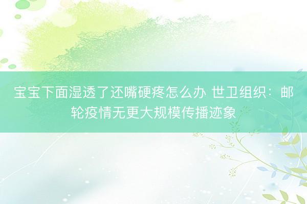 宝宝下面湿透了还嘴硬疼怎么办 世卫组织：邮轮疫情无更大规模传播迹象