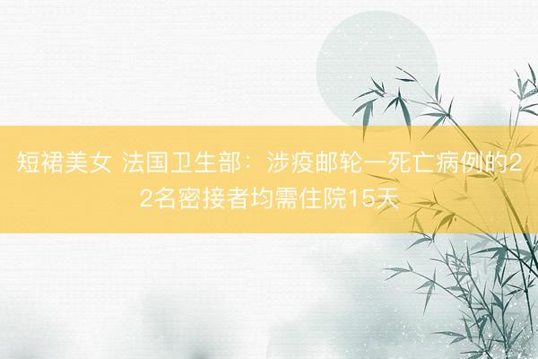 短裙美女 法国卫生部：涉疫邮轮一死亡病例的22名密接者均需住院15天