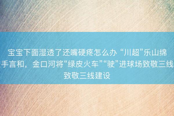 宝宝下面湿透了还嘴硬疼怎么办 “川超”乐山绵阳握手言和，金口河将“绿皮火车”“驶”进球场致敬三线建设