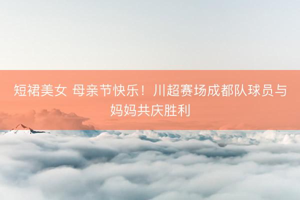 短裙美女 母亲节快乐！川超赛场成都队球员与妈妈共庆胜利
