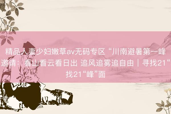 精品人妻少妇嫩草av无码专区 “川南避暑第一峰”发出邀请：看山看云看日出 追风追雾追自由｜寻找21“峰”面