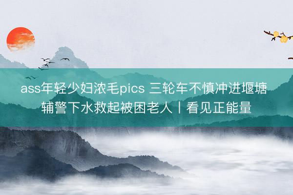 ass年轻少妇浓毛pics 三轮车不慎冲进堰塘 辅警下水救起被困老人丨看见正能量