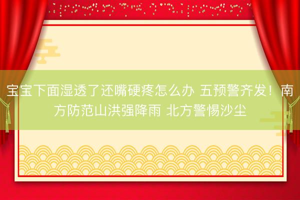 宝宝下面湿透了还嘴硬疼怎么办 五预警齐发！南方防范山洪强降雨 北方警惕沙尘