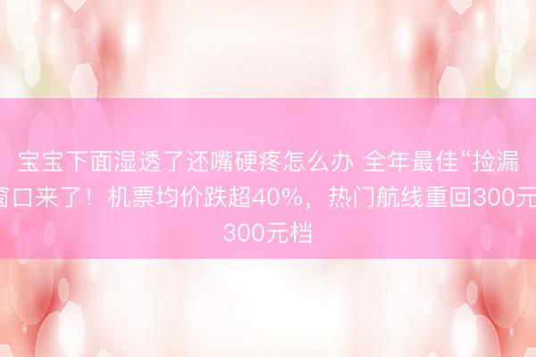 宝宝下面湿透了还嘴硬疼怎么办 全年最佳“捡漏”窗口来了！机票均价跌超40%，热门航线重回300元档