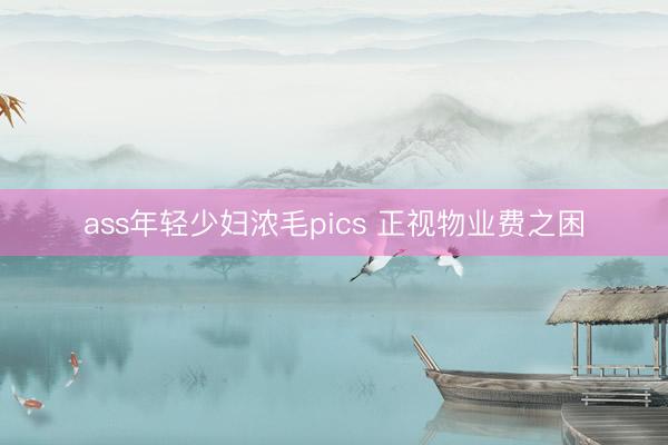 ass年轻少妇浓毛pics 正视物业费之困