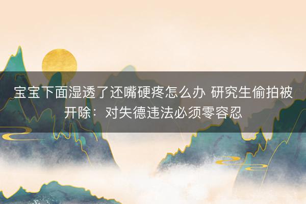 宝宝下面湿透了还嘴硬疼怎么办 研究生偷拍被开除：对失德违法必须零容忍