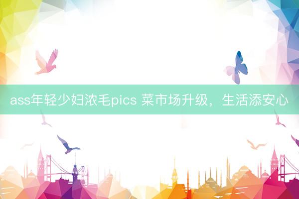ass年轻少妇浓毛pics 菜市场升级，生活添安心