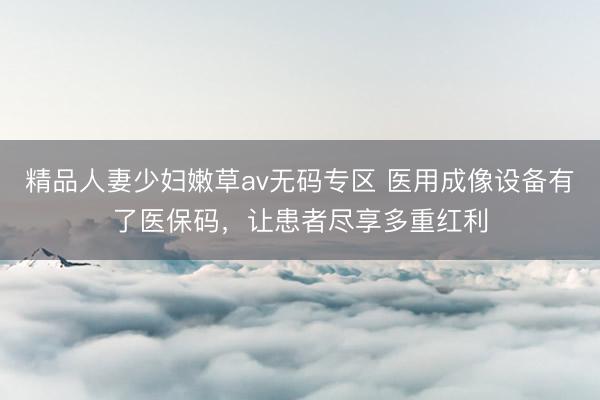 精品人妻少妇嫩草av无码专区 医用成像设备有了医保码，让患者尽享多重红利