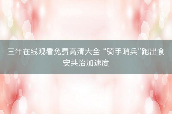 三年在线观看免费高清大全 “骑手哨兵”跑出食安共治加速度