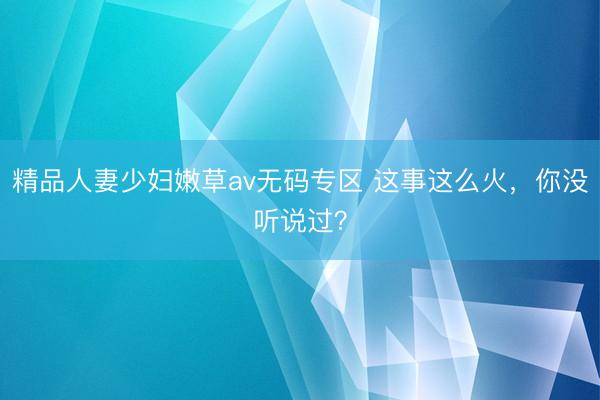 精品人妻少妇嫩草av无码专区 这事这么火，你没听说过？