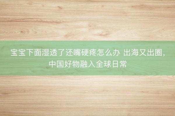 宝宝下面湿透了还嘴硬疼怎么办 出海又出圈，中国好物融入全球日常