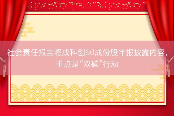 社会责任报告将成科创50成份股年报披露内容,重点是“双碳”行动