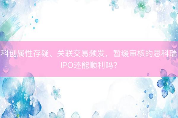 科创属性存疑、关联交易频发，暂缓审核的思科瑞IPO还能顺利吗？