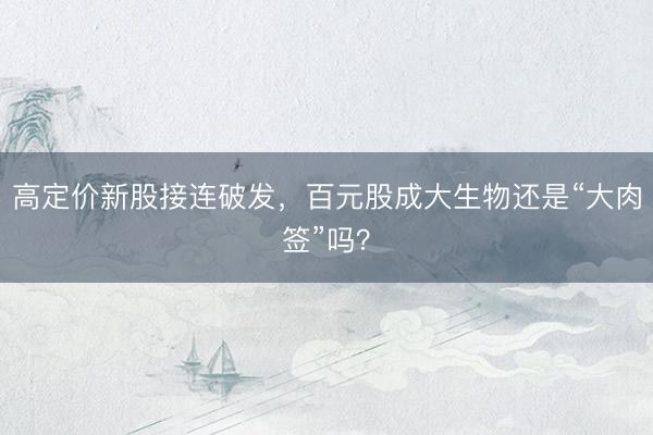 高定价新股接连破发，百元股成大生物还是“大肉签”吗？