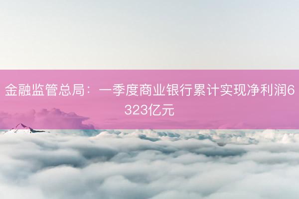 金融监管总局:一季度商业银行累计实现净利润6323亿元