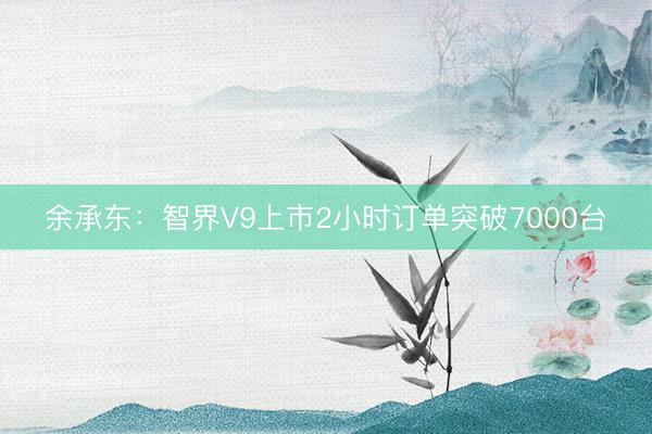 余承东：智界V9上市2小时订单突破7000台