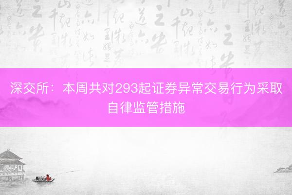 深交所：本周共对293起证券异常交易行为采取自律监管措施