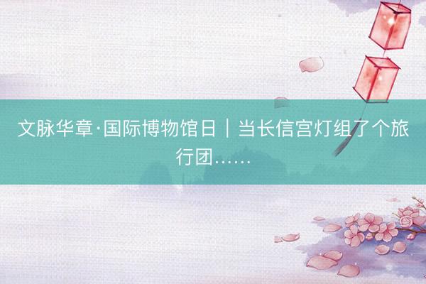 文脉华章·国际博物馆日｜当长信宫灯组了个旅行团……