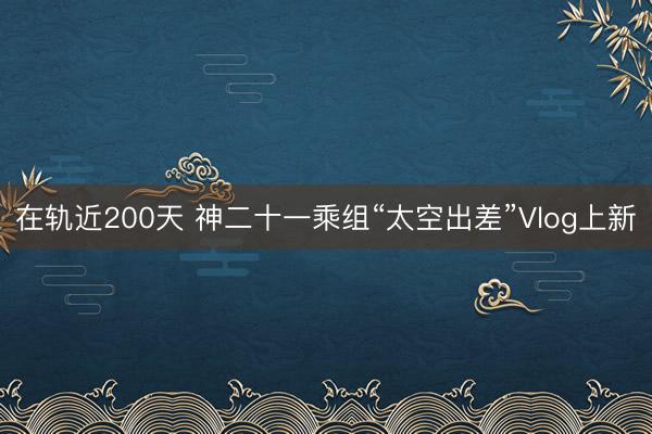 在轨近200天 神二十一乘组“太空出差”Vlog上新