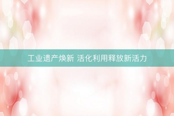 工业遗产焕新 活化利用释放新活力