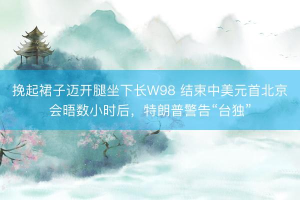 挽起裙子迈开腿坐下长W98 结束中美元首北京会晤数小时后，特朗普警告“台独”