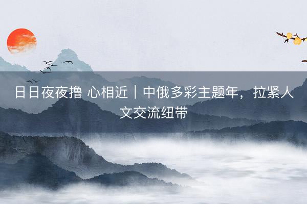 日日夜夜撸 心相近｜中俄多彩主题年，拉紧人文交流纽带