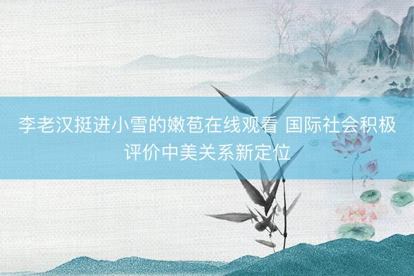李老汉挺进小雪的嫩苞在线观看 国际社会积极评价中美关系新定位