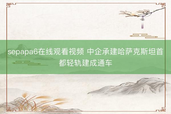 sepapa6在线观看视频 中企承建哈萨克斯坦首都轻轨建成通车