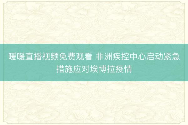 暖暖直播视频免费观看 非洲疾控中心启动紧急措施应对埃博拉疫情