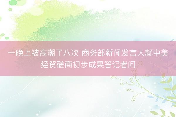 一晚上被高潮了八次 商务部新闻发言人就中美经贸磋商初步成果答记者问