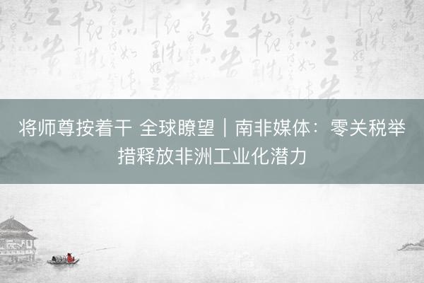 将师尊按着干 全球瞭望|南非媒体:零关税举措释放非洲工业化潜力