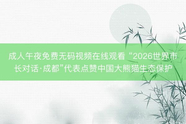成人午夜免费无码视频在线观看 “2026世界市长对话·成都”代表点赞中国大熊猫生态保护
