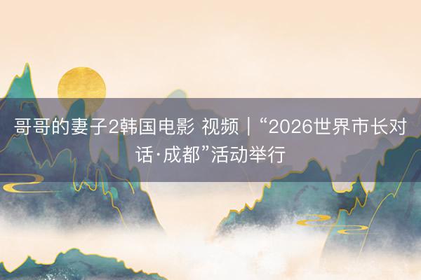 哥哥的妻子2韩国电影 视频｜“2026世界市长对话·成都”活动举行