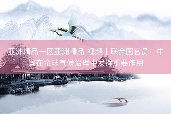 亚洲精品一区亚洲精品 视频｜联合国官员：中国在全球气候治理中发挥重要作用