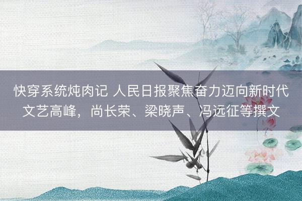 快穿系统炖肉记 人民日报聚焦奋力迈向新时代文艺高峰,尚长荣、梁晓声、冯远征等撰文