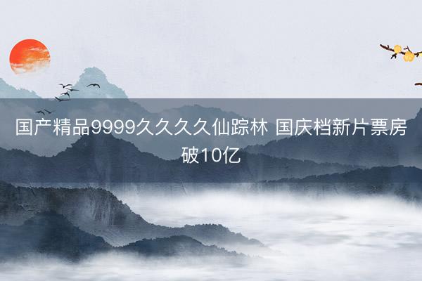 国产精品9999久久久久仙踪林 国庆档新片票房破10亿