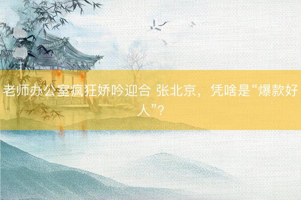 老师办公室疯狂娇吟迎合 张北京,凭啥是“爆款好人”?