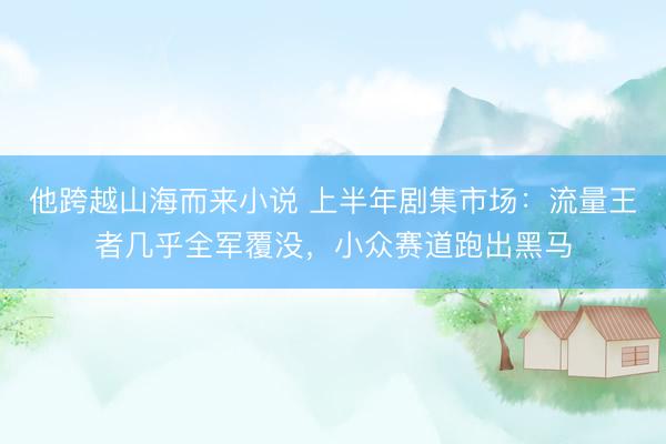 他跨越山海而来小说 上半年剧集市场：流量王者几乎全军覆没，小众赛道跑出黑马