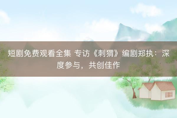 短剧免费观看全集 专访《刺猬》编剧郑执：深度参与，共创佳作