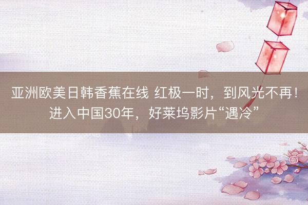亚洲欧美日韩香蕉在线 红极一时，到风光不再！进入中国30年，好莱坞影片“遇冷”