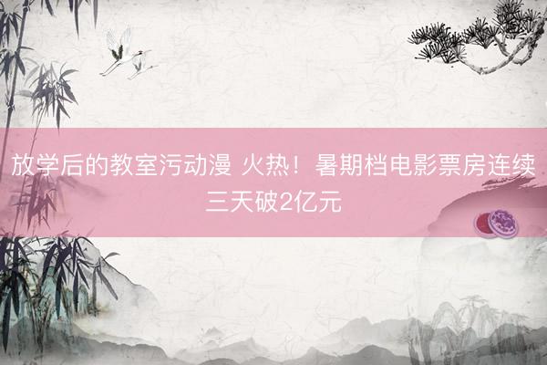 放学后的教室污动漫 火热！暑期档电影票房连续三天破2亿元
