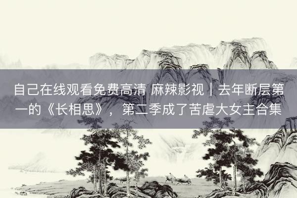 自己在线观看免费高清 麻辣影视｜去年断层第一的《长相思》，第二季成了苦虐大女主合集