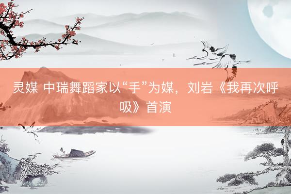 灵媒 中瑞舞蹈家以“手”为媒,刘岩《我再次呼吸》首演