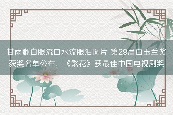 甘雨翻白眼流口水流眼泪图片 第29届白玉兰奖获奖名单公布,《繁花》获最佳中国电视剧奖